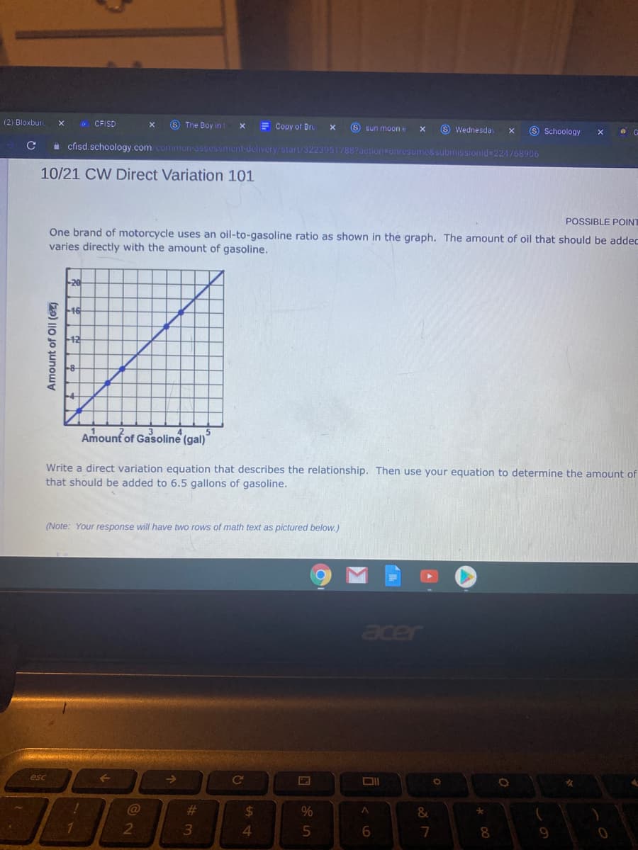 (2) Bloxbur
8 The Boy in t
CFISD
E Copy of Bru
S sun moone
6 Wednesday
9 Schoology
a cisd.schoology.com common-assessment-delivery/start/3223951/88?action=onresume&submissionid%3D224768906
10/21 CW Direct Variation 101
POSSIBLE POINT
One brand of motorcycle uses an oil-to-gasoline ratio as shown in the graph. The amount of oil that should be addec
varies directly with the amount of gasoline.
20
Amount of Gasoline (gal)
Write a direct variation equation that describes the relationship. Then use your equation to determine the amount of
that should be added to 6.5 gallons of gasoline.
(Note: Your response will have two rows of math text as pictured below.)
acer
esc
23
24
%
4.
7
8
Amount of Oil (CZ)
