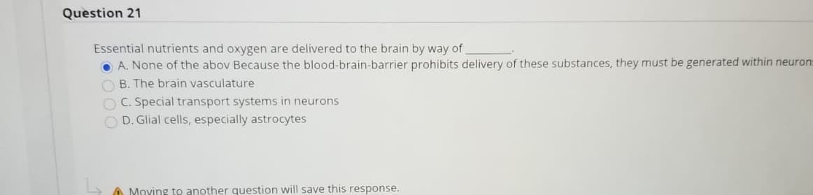 Essential nutrients and oxygen are delivered to the brain by way of
O A. None of the abov Because the blood-brain-barrier prohibits delivery of these substances, they must be generated within neu
B. The brain vasculature
O C. Special transport systems in neurons
O D. Glial cells, especially astrocytes
