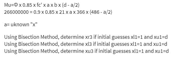 Mu= x 0.85 x fc' x axbx (d-a/2)
266000000 = 0.9 x 0.85 x 21 x ax 366 x (486 -a/2)
a= uknown "x"
Using Bisection Method, determine xr3 if initial guesses xl1=1 and xu1=d
Using Bisection Method, determine xl3 if initial guesses xl1=1 and xu1=d
Using Bisection Method, determine xu3 if initial guesses xl1=1 and xu1=d