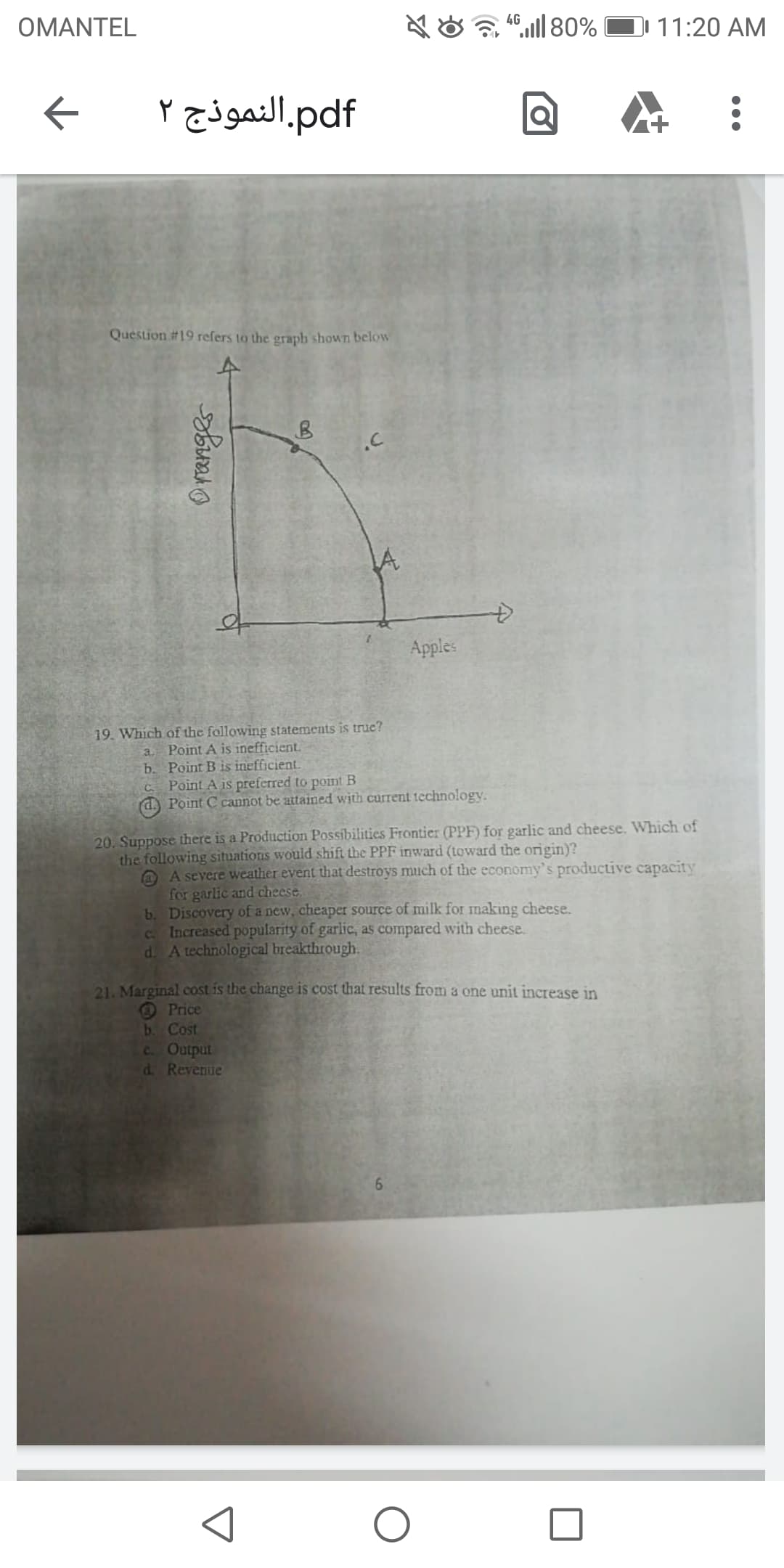 19. Which of the following statements is true?
a Point A is inefficient.
b. Point B is inefficient.
C Point A is preferred to point B
d. Point C cannot be attained with current technology.
20. Suppose there is a Production Possibilities Frontier (PPF) for garlic and cheese. Which of
the following situations would shift the PPF inward (toward the origin)?
@ A severe weather event that destroys much of the economy's productive capacity
for garlic and cheese.
b. Discovery of a new, cheaper source of milk for making cheese.
C Increased popularity of garlic, as compared with cheese.
d. A technological breakthrough.
21. Marginal cost is the change is cost that results from a one unit increase in
OPrice
b. Cost
C Output
d. Revenue
