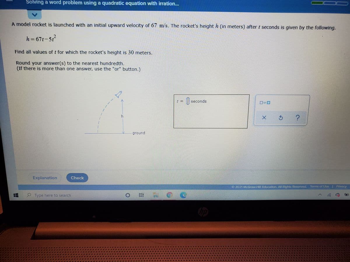 Solving a word problem using a quadratic equation with irration...
A model rocket is launched with an initial upward velocity of 67 m/s. The rocket's height h (in meters) after t seconds is given by the following.
h=67t-5t
Find all values of t for which the rocket's height is 30 meters.
Round your answer(s) to the nearest hundredth.
(If there is more than one answer, use the "or button.)
seconds
ground
Explanation
Check
22021McGrow-Hill Education, All Rights Reserved, Terms of Use | Privacy
SILFITL. eT
Type here to search
