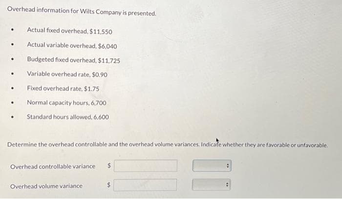 Overhead information for Wilts Company is presented.
•
Actual fixed overhead, $11,550
Actual variable overhead, $6,040
Budgeted fixed overhead, $11,725
.
Variable overhead rate, $0.90
.
Fixed overhead rate, $1.75
•
Normal capacity hours, 6,700
Standard hours allowed, 6.600
Determine the overhead controllable and the overhead volume variances. Indicate whether they are favorable or unfavorable.
Overhead controllable variance
Overhead volume variance