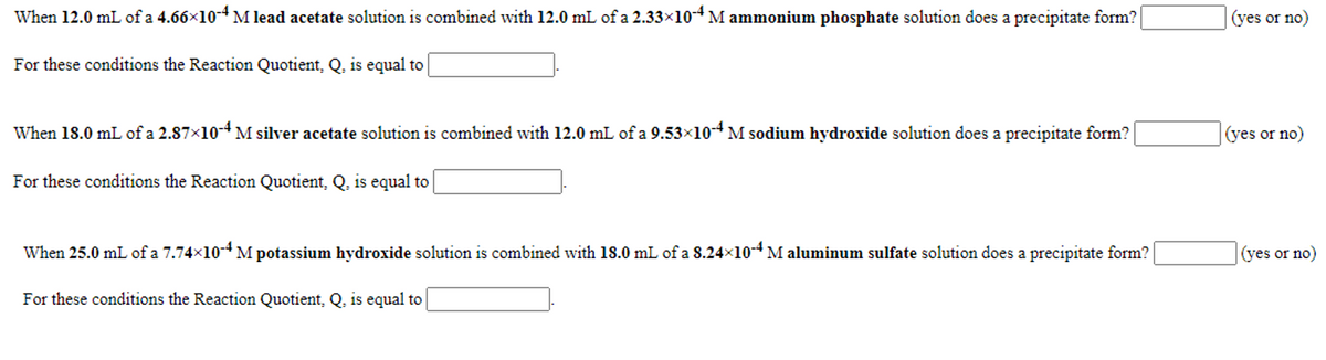 When 12.0 mL of a 4.66x10-4 M lead acetate solution is combined with 12.0 mL of a 2.33×10-4 M ammonium phosphate solution does a precipitate form?
(yes or no)
For these conditions the Reaction Quotient, Q, is equal to
When 18.0 mL of a 2.87x10-4 M silver acetate solution is combined with 12.0 mL of a 9.53x10-4 M sodium hydroxide solution does a precipitate form?
(yes or no)
For these conditions the Reaction Quotient, Q, is equal to
When 25.0 mL of a 7.74x10-* M potassium hydroxide solution is combined with 18.0 mL of a 8.24x10*M aluminum sulfate solution does a precipitate form?
(yes or no)
For these conditions the Reaction Quotient, Q, is equal to
