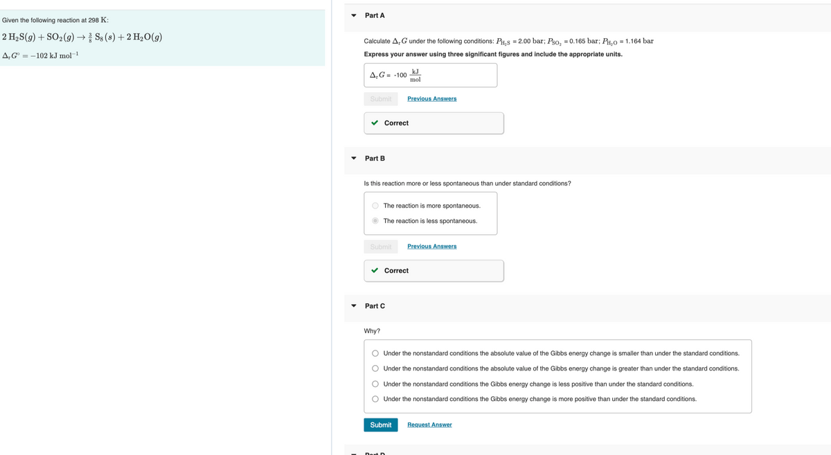 Part A
Given the following reaction at 298 K:
2 H2S(g) + SO2(g) → S8 (s) + 2 H20(g)
Calculate A,G under the following conditions: PHS = 2.00 bar; Pso, = 0.165 bar; PH.0O = 1.164 bar
A‚G° = –102 kJ mol-1
Express your answer using three significant figures and include the appropriate units.
kJ
A‚G = -100
mol
Submit
Previous Answers
v Correct
Part B
Is this reaction more or less spontaneous than under standard conditions?
The reaction is more spontaneous.
The reaction is less spontaneous.
Submit
Previous Answers
v Correct
Part C
Why?
Under the nonstandard conditions the absolute value of the Gibbs energy change is smaller than under the standard conditions.
Under the nonstandard conditions the absolute value of the Gibbs energy change is greater than under the standard conditions.
Under the nonstandard conditions the Gibbs energy change is less positive than under the standard conditions.
O Under the nonstandard conditions the Gibbs energy change is more positive than under the standard conditions.
Submit
Request Answer
O O O O
