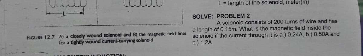 L = length of the solenoid, meter(m)
%3D
SOLVE: PROBLEM 2
A solenoid consists of 200 turns of wire and has
FIGURE 12.7 A) a closely wound solenoid and B) the magnetic field lines
for a tightly wound current-carrying solenoid
a length of 0.15m. What is the magnetic field inside the
solenoid if the current through it is a.) 0.24A, b.) 0.50A and
c.) 1.2A
