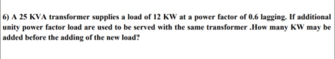 6) A 25 KVA transformer supplies a load of 12 KW at a power factor of 0.6 lagging. If additional
unity power factor load are used to be served with the same transformer .How many KW may be
added before the adding of the new load?
