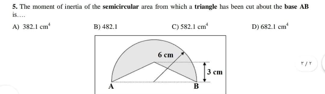 5. The moment of inertia of the semicircular area from which a triangle has been cut about the base AB
is....
A) 382.1 cm*
B) 482.1
C) 582.1 cm
D) 682.1 cm
6 cm
3 cm
А
В
