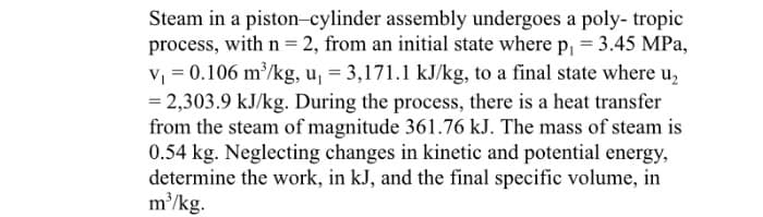 Steam in a piston-cylinder assembly undergoes a poly- tropic
process, with n = 2, from an initial state where p, = 3.45 MPa,
V = 0.106 m/kg, u, = 3,171.1 kJ/kg, to a final state where u,
= 2,303.9 kJ/kg. During the process, there is a heat transfer
from the steam of magnitude 361.76 kJ. The mass of steam is
0.54 kg. Neglecting changes in kinetic and potential energy,
determine the work, in kJ, and the final specific volume, in
m/kg.
