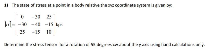 1) The state of stress at a point in a body relative the xyz coordinate system is given by:
- 30 25
Jol=-30 - 40 -15 kpsi
25
-15
10
Determine the stress tensor for a rotation of 55 degrees cw about the y axis using hand calculations only.
