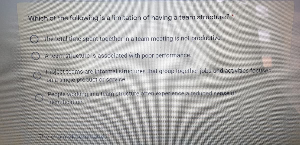 Which of the following is a limitation of having a team structure?"
O The total time spent together in a team meeting is not productive.
O Ateam structure is associated with poor performance.
Project teams are informal structures that group together jobs and activities focused
on a single product or service.
People working in a team structure often experience a reduced sense of
Adentification.
The chain OT
