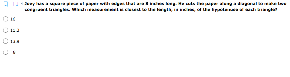 4. Joey has a square piece of paper with edges that are 8 inches long. He cuts the paper along a diagonal to make two
congruent triangles. Which measurement is closest to the length, in inches, of the hypotenuse of each triangle?
16
11.3
13.9
