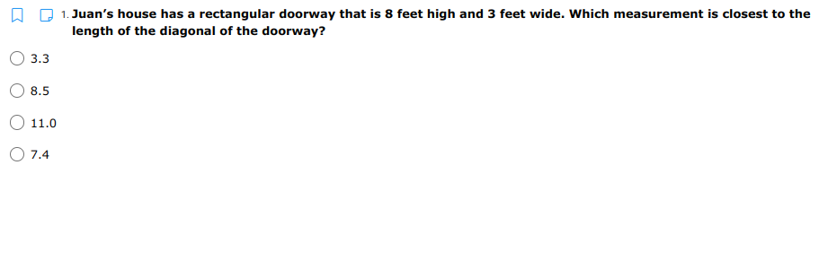 1. Juan's house has a rectangular doorway that is 8 feet high and 3 feet wide. Which measurement is closest to the
length of the diagonal of the doorway?
3.3
8.5
11.0
O 7.4
