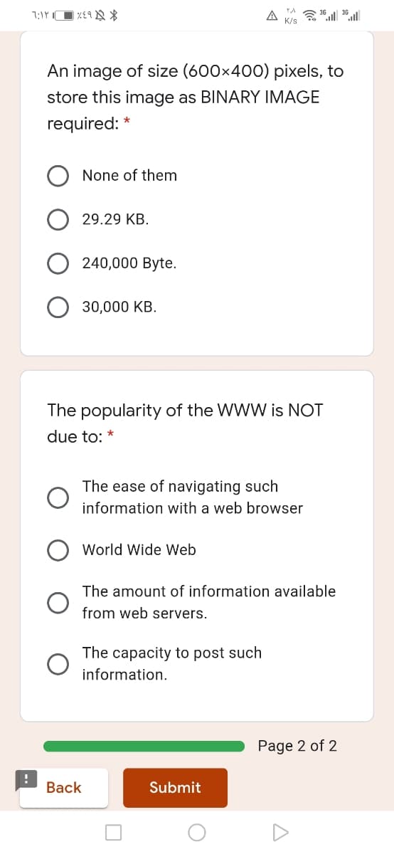 A
An image of size (600x400) pixels, to
store this image as BINARY IMAGE
required: *
None of them
29.29 KB.
240,000 Byte.
30,000 KB.
The popularity of the WWW is NOT
due to: *
The ease of navigating such
information with a web browser
World Wide Web
The amount of information available
from web servers.
The capacity to post such
information.
Page 2 of 2
Back
Submit
