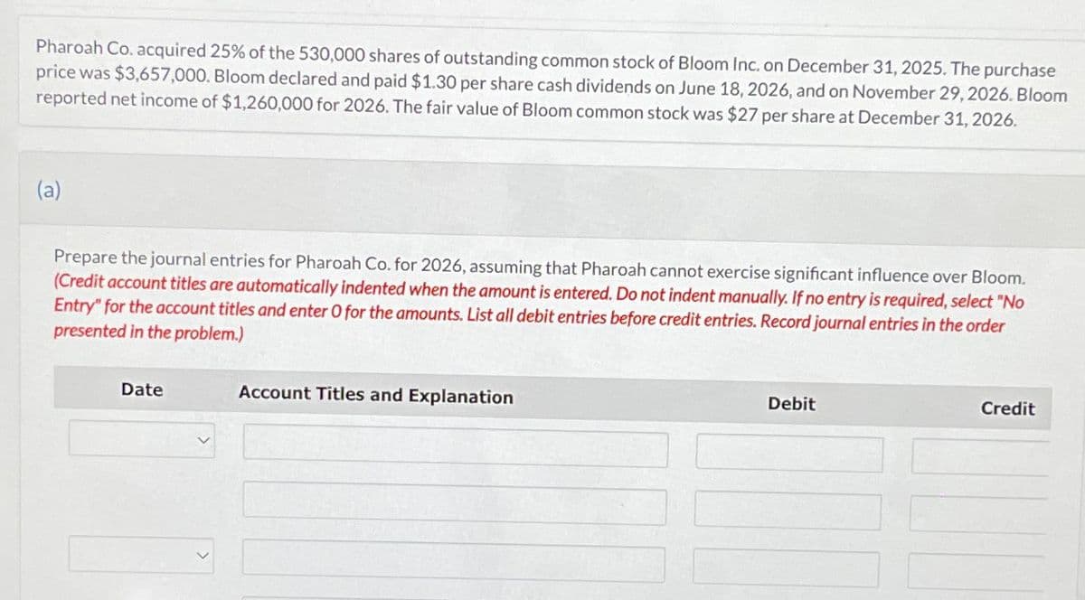 Pharoah Co. acquired 25% of the 530,000 shares of outstanding common stock of Bloom Inc. on December 31, 2025. The purchase
price was $3,657,000. Bloom declared and paid $1.30 per share cash dividends on June 18, 2026, and on November 29, 2026. Bloom
reported net income of $1,260,000 for 2026. The fair value of Bloom common stock was $27 per share at December 31, 2026.
(a)
Prepare the journal entries for Pharoah Co. for 2026, assuming that Pharoah cannot exercise significant influence over Bloom.
(Credit account titles are automatically indented when the amount is entered. Do not indent manually. If no entry is required, select "No
Entry" for the account titles and enter O for the amounts. List all debit entries before credit entries. Record journal entries in the order
presented in the problem.)
Date
Account Titles and Explanation
Debit
Credit