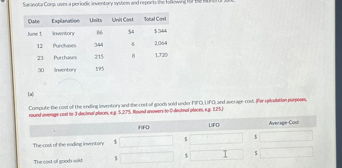 Sarasota Corp. uses a periodic inventory system and reports the following for the
Date
Explanation Units
Unit Cost
Total Cost
June 1
Inventory
86
$4
$344
12
Purchases
344
6
2,064
23
Purchases
215
8
1,720
30
Inventory
195
(a)
Compute the cost of the ending inventory and the cost of goods sold under FIFO, LIFO, and average-cost. (For calculation purposes,
round average cost to 3 decimal places, e.g. 5.275. Round answers to O decimal places, e.g. 125.)
FIFO
LIFO
Average-Cost
The cost of the ending inventory
$
$
$
The cost of goods sold
$
$
I
$