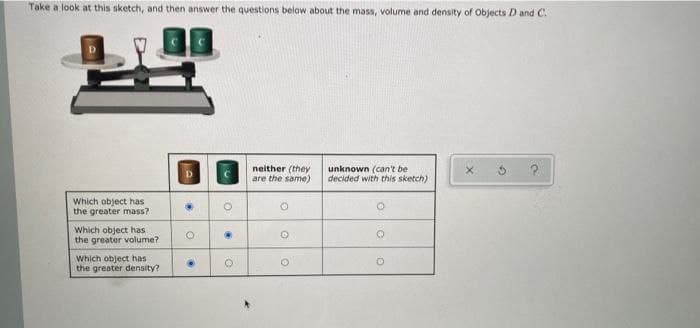 Take a look at this sketch, and then answer the questions below about the mass, volume and density of Objects D and C.
Which object has
the greater mass?
Which object has
the greater volume?
Which object has
the greater density?
о
neither (they
are the same)
unknown (can't be
decided with this sketch)
о
°
о
о