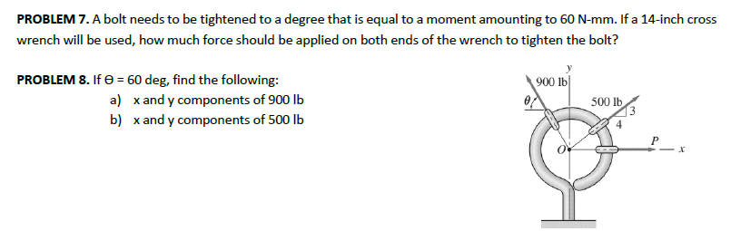 PROBLEM 7. A bolt needs to be tightened to a degree that is equal to a moment amounting to 60 N-mm. If a 14-inch cross
wrench will be used, how much force should be applied on both ends of the wrench to tighten the bolt?
PROBLEM 8. If 0 = 60 deg, find the following:
a) x and y components of 900 lb
b) x and y components of 500 lb
900 lb
Ꮎ
500 lb
P
x