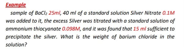 Example
sample of BaCl2 25ml, 40 ml of a standard solution Silver Nitrate 0.1M
was added to it, the excess Silver was titrated with a standard solution of
ammonium thiocyanate 0.098M, and it was found that 15 ml sufficient to
precipitate the silver. What is the weight of barium chloride in the
solution?
