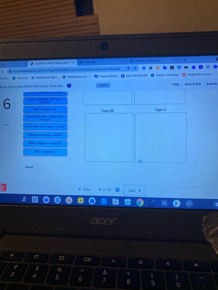 6 Calendar | Schoology
6 Question 6- Blood Typing and W X
S Schoology
o Do
b ezto.mheducation.com/ext/map/index.html?_con%3con&external_browser30&launch..
O WVinfoDepot.org -..
Is Pearson Realize
Q Your Sets | Quizlet
Grades | Schoology
n Student Home | No..
fice Ho.
Schoology Bb Martinsburg High /..
Help
Save & Exit
Submit
Saved
Blood Typing and White Cell Count - Post-Lab.. A
Plasma Antibodies-both anti-A
and anti-B
RBC antigen-B
Туре АВ
Туре O
Plasma Antibodies-neither anti-A
nor anti-B
Print
Incompatible donor types-A, B, AB
Plasma Antibody-Anti-A
RBC antigens--A and B
RBC Antigen A
Reset
Fraw
< Prey
6 of 20
Next >
MP3
acer
#
$
3
&
4
5
7
9.
