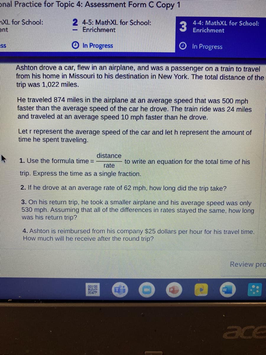 onal Practice for Topic 4: Assessment Form C Copy 1
nXL for School:
ent
2 4-5: MathXL for School:
Enrichment
4-4: MathXL for School:
Enrichment
ESS
In Progress
In Progress
Ashton drove a car, flew in an airplane, and was a passenger on a train to travel
from his home in Missouri to his destination in New York. The total distance of the
trip was 1,022 miles.
He traveled 874 miles in the airplane at an average speed that was 500 mph
faster than the average speed of the car he drove. The train ride was 24 miles
and traveled at an average speed 10 mph faster than he drove.
Let r represent the average speed of the car and let h represent the amount of
time he spent traveling.
distance
1. Use the formula time =
to write an equation for the total time of his
rate
trip. Express the time as a single fraction.
2. If he drove at an average rate of 62 mph, how long did the trip take?
3. On his return trip, he took a smaller airplane and his average speed was only
530 mph. Assuming that all of the differences in rates stayed the same, how long
was his return trip?
4. Ashton is reimbursed from his company $25 dollars per hour for his travel time.
How much will he receive after the round trip?
Review pro
ace
