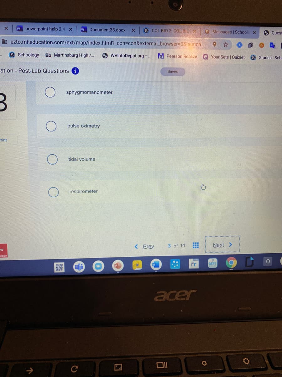 W powerpoint help 2.4 X
W Document35.docx
S COL BIO 2: COL BIO X
S Messages | Schoolc X
O Quest
b ezto.mheducation.com/ext/map/index.html?_con%=con&external_browser=08latunch..
S Schoology Bb Martinsburg High /..
WVInfoDepot.org -..
S Pearson Realize
Q Your Sets | Quizlet
S Grades | Sche
ation Post-Lab Questions i
Saved
sphygmomanometer
pulse oximetry
Print
tidal volume
respirometer
< Prev
3 of 14
Next >
ation
P
rr
MP3
acer

