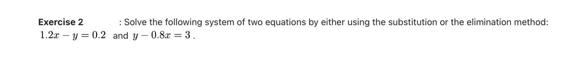 Exercise 2
: Solve the following system of two equations by either using the substitution or the elimination method:
1.2xy = 0.2 and y-0.8x = 3 .