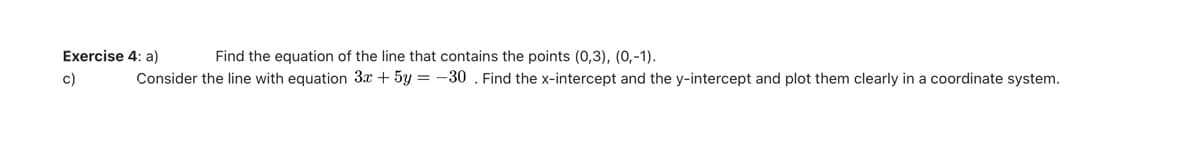 Find the equation of the line that contains the points (0,3), (0,-1).
Exercise 4: a)
c)
Consider the line with equation 3x + 5y = -30 . Find the x-intercept and the y-intercept and plot them clearly in a coordinate system.