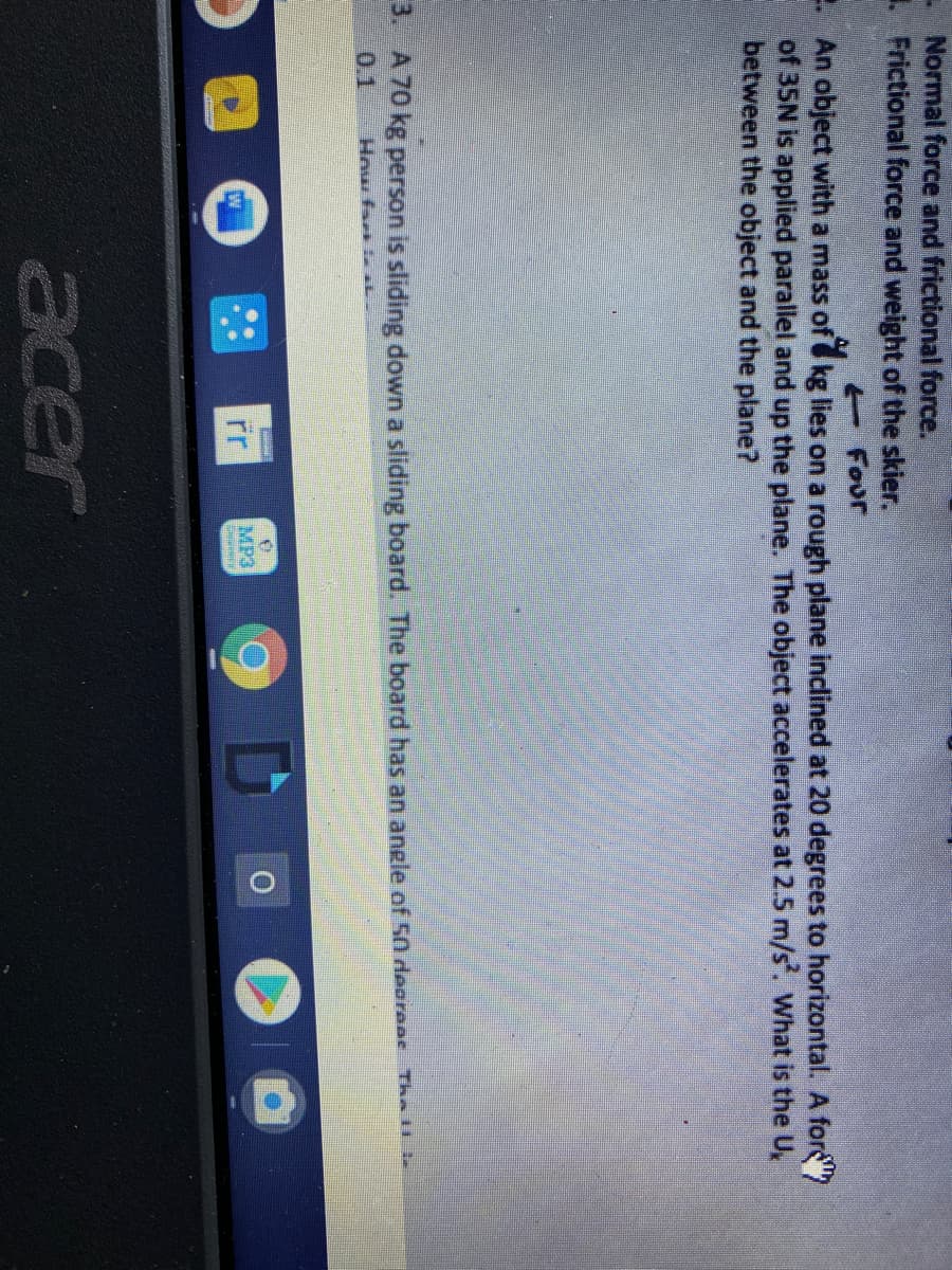 Normal force and frictional force.
. Frictional force and weight of the skier.
E Four
-- An object with a mass of kg lies on a rough plane inclined at 20 degrees to horizontal. A fors"
of 35N is applied parallel and up the plane. The object accelerates at 2.5 m/s. What is the U,
between the object and the plane?
3. A 70 kg person is sliding down a sliding board. The board has an angle of 50 deoroos The
0.1
How fari AL
MP3
acer
