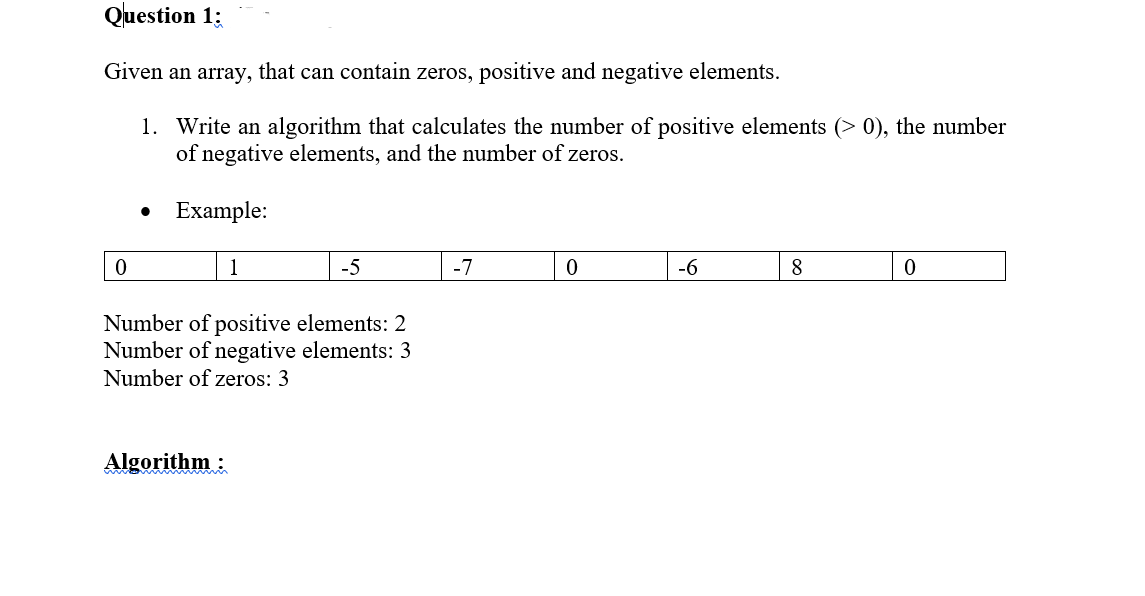 Question 1;
Given an array, that can contain zeros, positive and negative elements.
1. Write an algorithm that calculates the number of positive elements (> 0), the number
of negative elements, and the number of zeros.
Example:
1
-5
-7
-6
8
Number of positive elements: 2
Number of negative elements: 3
Number of zeros: 3
Algorithm :
