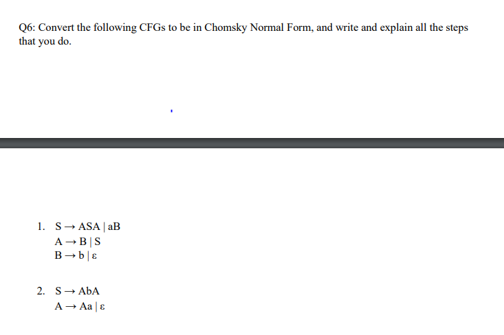 Q6: Convert the following CFGS to be in Chomsky Normal Form, and write and explain all the steps
that you do.
1. S- ASA | aB
A -B|S
B→ b|ɛ
2. S- AbA
A - Aa |ɛ
