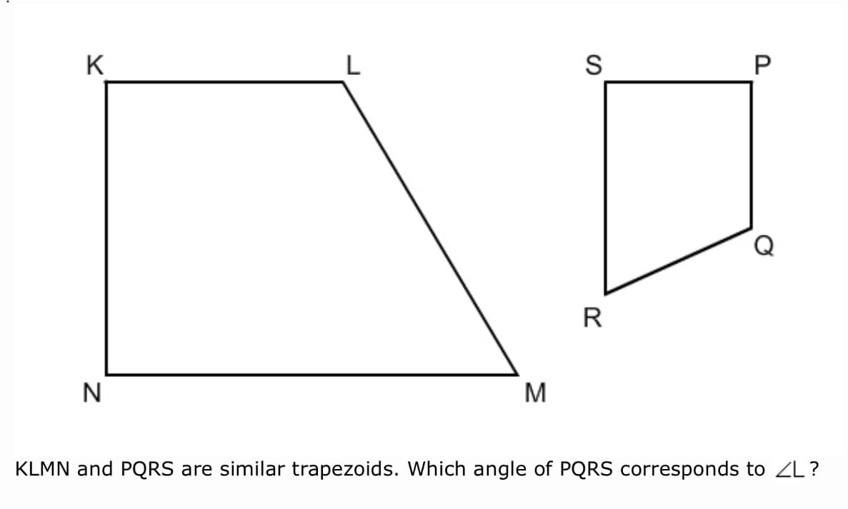 K
L
S
R
N
M
KLMN and PQRS are similar trapezoids. Which angle of PQRS corresponds to ZL?
