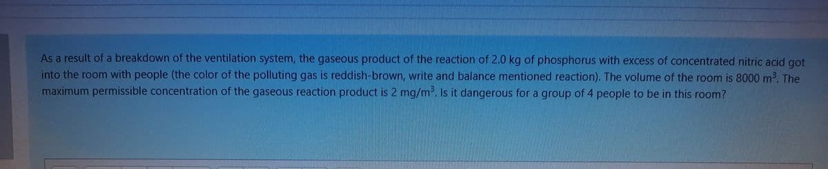 As a result of a breakdown of the ventilation system, the gaseous product of the reaction of 2.0 kg of phosphorus with excess of concentrated nitric acid got
into the room with people (the color of the polluting gas is reddish-brown, write and balance mentioned reaction). The volume of the room is 8000 m2. The
maximum permissible concentration of the gaseous reaction product is 2 mg/m. Is it dangerous for a group of 4 people to be in this room?
