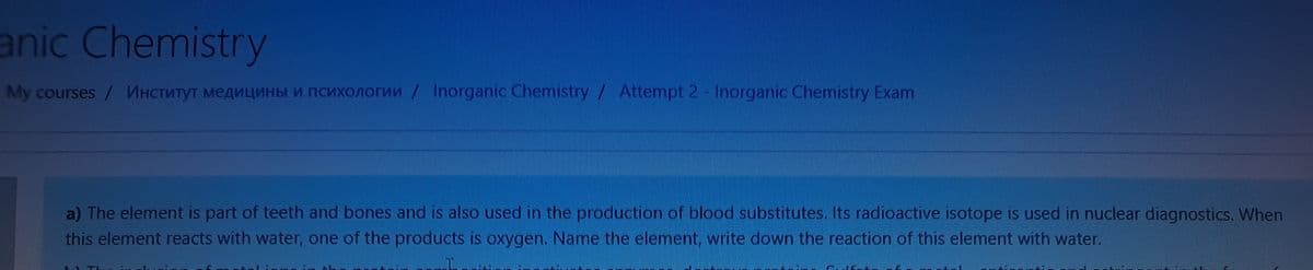 anic Chemistry
My courses / MHCTNTYT MEAULNHBI M nCuXOnorun / Inorganic Chemistry/ Attempt 2 - Inorganic Chemistry Exam
a) The element is part of teeth and bones and is also used in the production of blood substitutes. Its radioactive isotope is used in nuclear diagnostics. When
this element reacts with water, one of the products is oxygen. Name the element, write down the reaction of this element with water.
