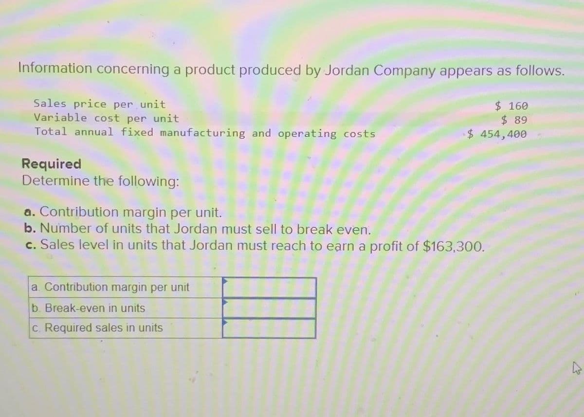 Information concerning a product produced by Jordan Company appears as follows.
Sales price per unit
Variable cost per unit
$ 160
$ 89
Total annual fixed manufacturing and operating costs
$ 454,400
Required
Determine the following:
a. Contribution margin per unit.
b. Number of units that Jordan must sell to break even.
c. Sales level in units that Jordan must reach to earn a profit of $163,300.
a. Contribution margin per unit
b. Break-even in units
c. Required sales in units
A