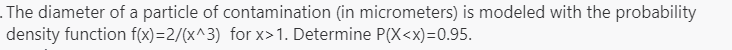 . The diameter of a particle of contamination (in micrometers) is modeled with the probability
density function f(x)=2/(x^3) for x>1. Determine P(X<x)=0.95.
