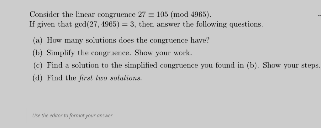 Consider the linear congruence 27 = 105 (mod 4965).
If given that gcd(27, 4965) = 3, then answer the following questions.
(a) How many solutions does the congruence have?
(b) Simplify the congruence. Show your work.
(c) Find a solution to the simplified congruence you found in (b). Show your steps.
(d) Find the first two solutions.
Use the editor to format your answer
