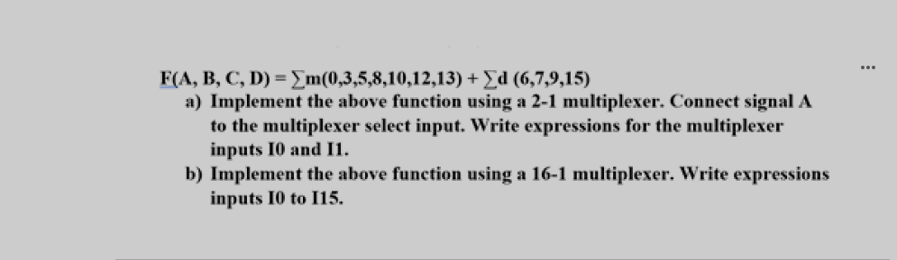 ...
F(A, B, C, D) = E m(0,3,5,8,10,12,13) + Ed (6,7,9,15)
a) Implement the above function using a 2-1 multiplexer. Connect signal A
to the multiplexer select input. Write expressions for the multiplexer
inputs I0 and I1.
b) Implement the above function using a 16-1 multiplexer. Write expressions
inputs I0 to I15.
