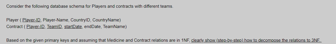 Consider the following database schema for Players and contracts with different teams.
Player ( Player-ID, Player-Name, CountryID, CountryName)
Contract ( Player-ID, TeamlD, startDate, endDate, TeamName)
Based on the given primary keys and assuming that Medicine and Contract relations are in 1NF, clearly show (step-by-step) how to decompose the relations to 3NE.
