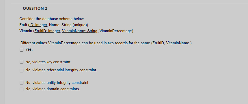 QUESTION 2
Consider the database schema below.
Fruit (ID: integer, Name: String (unique))
Vitamin (FruitID: Integer, VitaminName: String, VitaminPercentage)
Different values VitaminPercentage can be used in two records for the same (FruitID, VitaminName ).
Yes.
No, violates key constraint.
No, violates referential integrity constraint.
No, violates entity Integrity constraint
No, violates domain constraints.
