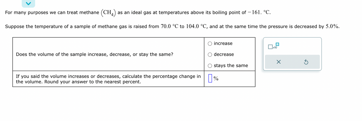 For many purposes we can treat methane (CH) as an ideal gas at temperatures above its boiling point of -161. °C.
Suppose the temperature of a sample of methane gas is raised from 70.0 °C to 104.0 °C, and at the same time the pressure is decreased by 5.0%.
Does the volume of the sample increase, decrease, or stay the same?
increase
decrease
stays the same
If you said the volume increases or decreases, calculate the percentage change in %
the volume. Round your answer to the nearest percent.
x10
X
Ś