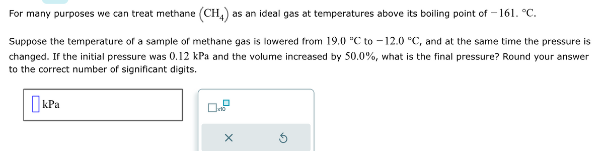 For many purposes we can treat methane (CH4) as an ideal gas at temperatures above its boiling point of −161. °℃.
Suppose the temperature of a sample of methane gas is lowered from 19.0 °C to −12.0 °C, and at the same time the pressure is
changed. If the initial pressure was 0.12 kPa and the volume increased by 50.0%, what is the final pressure? Round your answer
to the correct number of significant digits.
kPa
x10
×
Ś