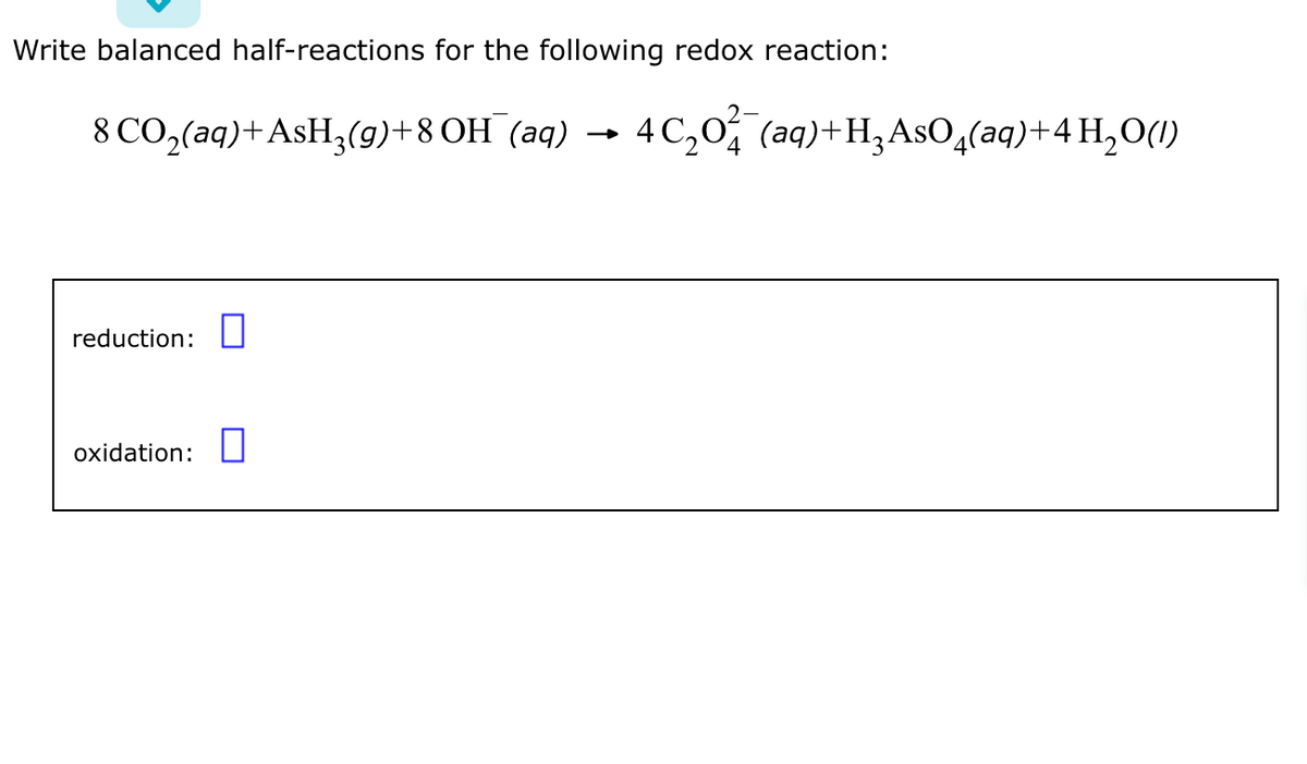 Write balanced half-reactions for the following redox reaction:
8 CO₂(aq) + AsH₂(g)+8 OH (aq) 4 C₂0² (aq)+H₂AsO4(aq) + 4H₂O(1)
reduction:
oxidation: 0