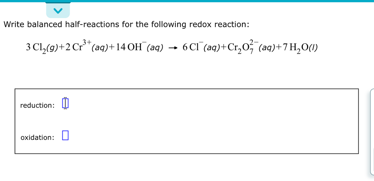 Write balanced half-reactions for the following redox reaction:
3+
3 Cl₂(g) + 2 Cr³+ (aq) +14 OH (aq) 6 Cl¯(aq) + Cr₂O² (aq)+7 H₂O(1)
reduction: 0
oxidation: 0