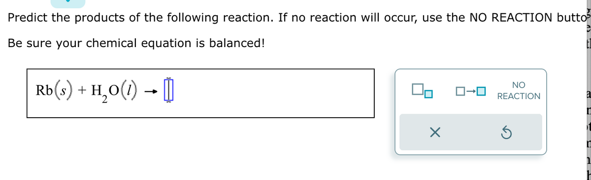 Predict the products of the following reaction. If no reaction will occur, use the NO REACTION butto³
Be sure your chemical equation is balanced!
Rb(s) + H₂O(1) → []
X
NO
ロ→ロ REACTION
a