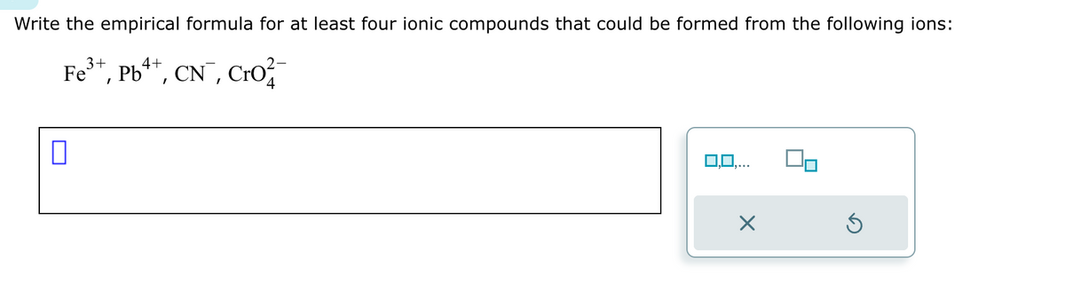 Write the empirical formula for at least four ionic compounds that could be formed from the following ions:
3+
4+
Fe³+, Pb²+, CN¯¯, Cro
0
0,0,...
×
Ś