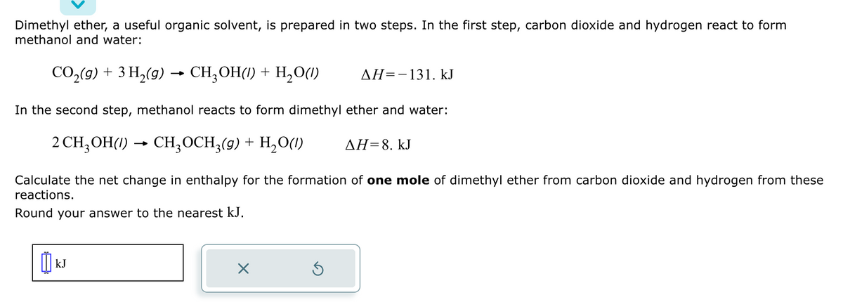 Dimethyl ether, a useful organic solvent, is prepared in two steps. In the first step, carbon dioxide and hydrogen react to form
methanol and water:
CO₂(g) + 3 H₂(g) CH₂OH(1) + H₂O(1)
In the second step, methanol reacts to form dimethyl ether and water:
2 CH₂OH(1)→ CH₂OCH3(g) + H₂O(1)
Calculate the net change in enthalpy for the formation of one mole of dimethyl ether from carbon dioxide and hydrogen from these
reactions.
Round your answer to the nearest kJ.
เม
kJ
AH=-131. kJ
Ś
ΔΗ= 8. kJ