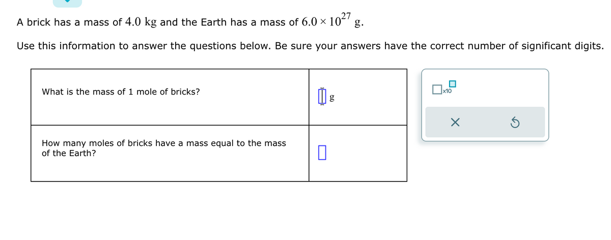 A brick has a mass of 4.0 kg and the Earth has a mass of 6.0 × 10²7 g.
Use this information to answer the questions below. Be sure your answers have the correct number of significant digits.
What is the mass of 1 mole of bricks?
How many moles of bricks have a mass equal to the mass
of the Earth?
山,
0
g
x10
Ś