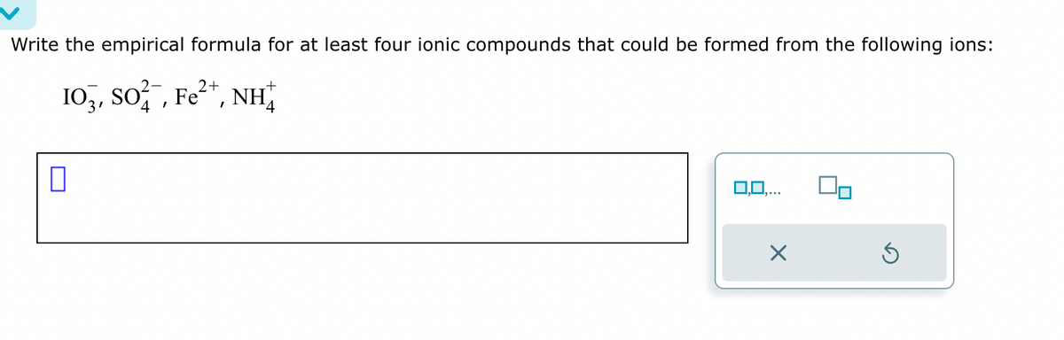 Write the empirical formula for at least four ionic compounds that could be formed from the following ions:
2+
103, SO², Fe²+, NH
+
4
0
3,0,.
X
Ś