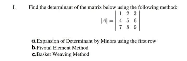 I.
Find the determinant of the matrix below using the following method:
1 2 3
4 5 6
7 8 9
|4| =
a.Expansion of Determinant by Minors using the first row
b.Pivotal Element Method
c.Basket Weaving Method
