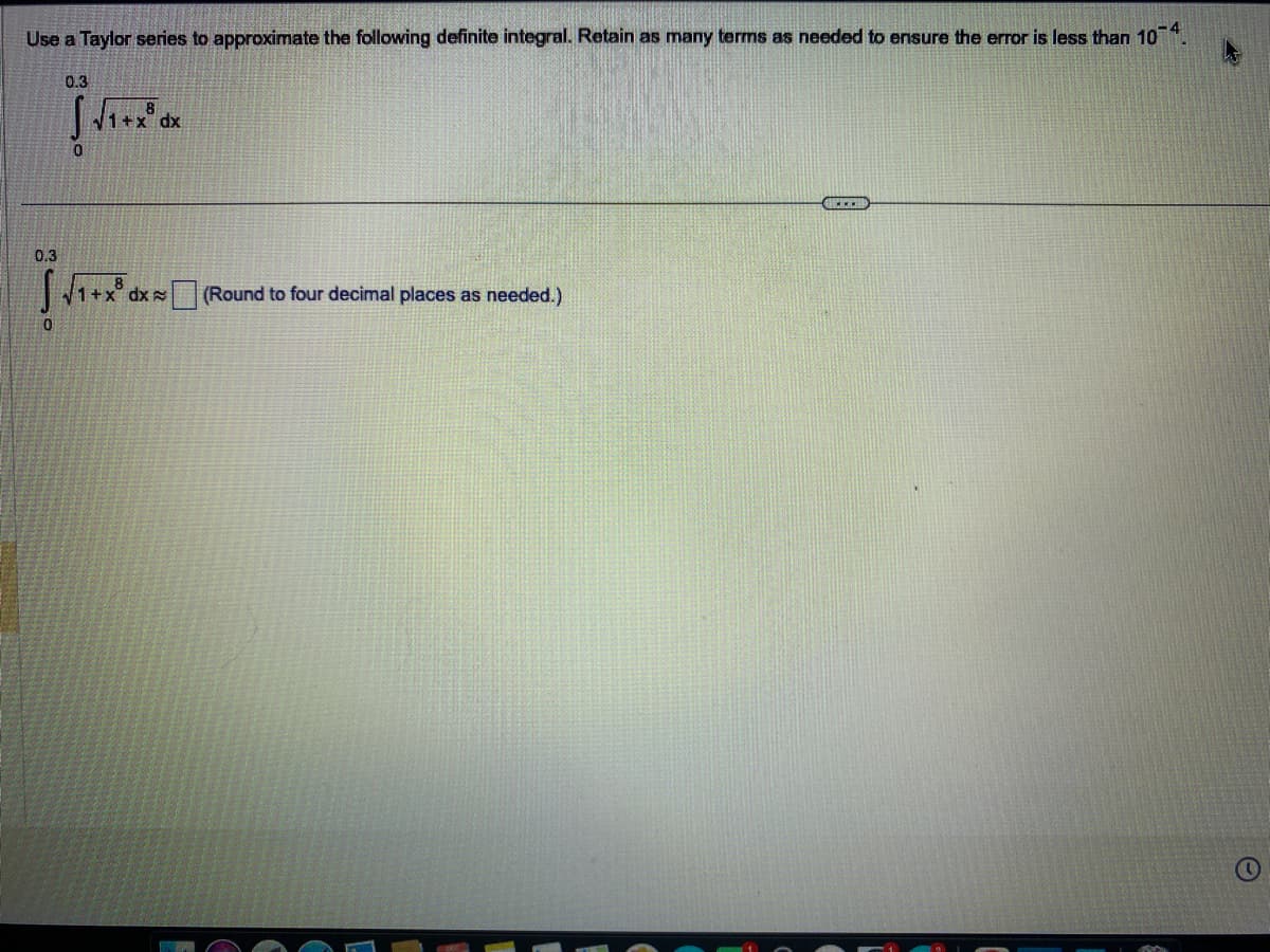 Use a Taylor series to approximate the following definite integral. Retain as many terms as needed to ensure the error is less than 10-4.
0.3
0
0.3
0
8
√1+x dx
8
√1+x dx
(Round to four decimal places as needed.)
CER